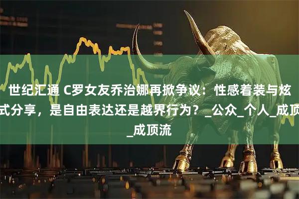 世纪汇通 C罗女友乔治娜再掀争议：性感着装与炫富式分享，是自由表达还是越界行为？_公众_个人_成顶流