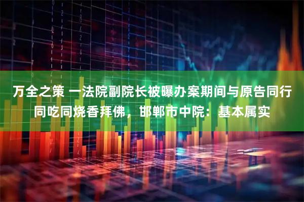 万全之策 一法院副院长被曝办案期间与原告同行同吃同烧香拜佛，邯郸市中院：基本属实