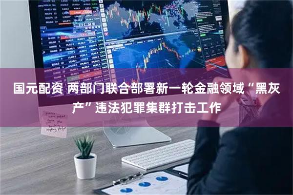 国元配资 两部门联合部署新一轮金融领域“黑灰产”违法犯罪集群打击工作