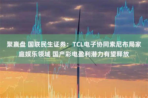 聚赢盘 国联民生证券：TCL电子协同索尼布局家庭娱乐领域 国产彩电盈利潜力有望释放