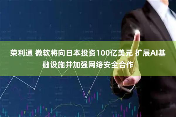 荣利通 微软将向日本投资100亿美元 扩展AI基础设施并加强网络安全合作