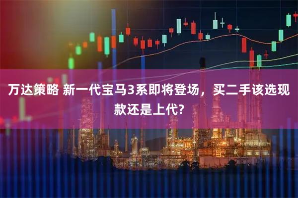 万达策略 新一代宝马3系即将登场，买二手该选现款还是上代?