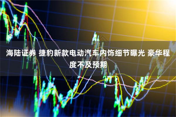海陆证券 捷豹新款电动汽车内饰细节曝光 豪华程度不及预期