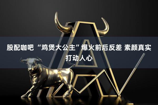 股配咖吧 “鸡煲大公主”爆火前后反差 素颜真实打动人心
